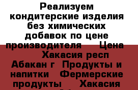 Реализуем кондитерские изделия без химических добавок по цене производителя.  › Цена ­ 180 - Хакасия респ., Абакан г. Продукты и напитки » Фермерские продукты   . Хакасия респ.,Абакан г.